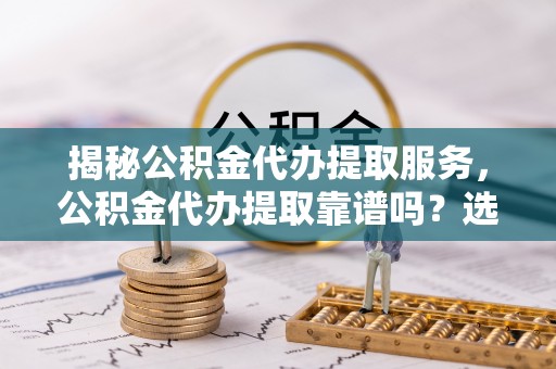 茌平揭秘公积金代办提取服务，公积金代办提取靠谱吗？选择前你需要知道这些！