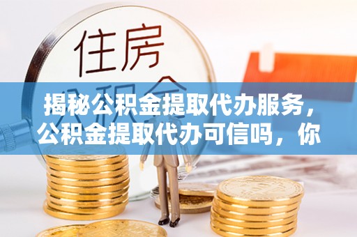 茌平揭秘公积金提取代办服务，公积金提取代办可信吗，你需要知道的真相