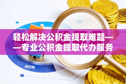 茌平轻松解决公积金提取难题——专业公积金提取代办服务详解