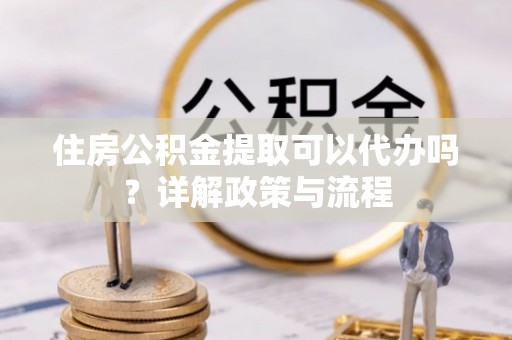 茌平住房公积金提取可以代办吗？详解政策与流程