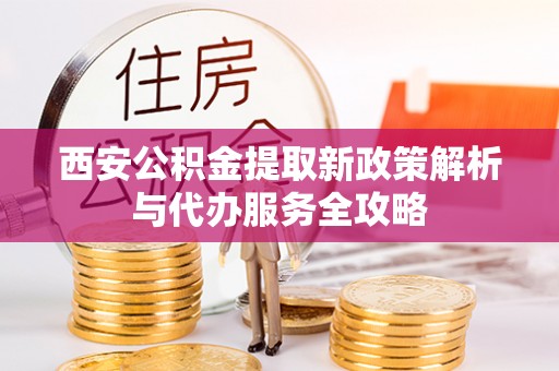 茌平西安公积金提取新政策解析与代办服务全攻略