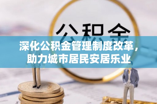 茌平深化公积金管理制度改革，助力城市居民安居乐业