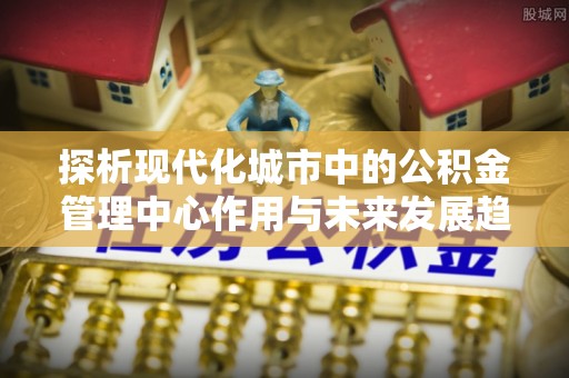 茌平探析现代化城市中的公积金管理中心作用与未来发展趋势