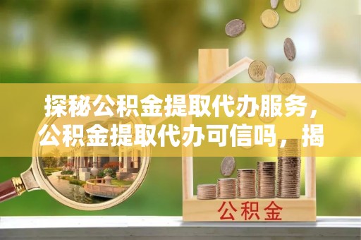 茌平探秘公积金提取代办服务，公积金提取代办可信吗，揭秘真相与选择指南